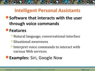 Intelligent Personal Assistants 
Software that interacts with the user 
through voice commands 
Features 
Natural language; conversational interface 
Situational awareness 
Interpret voice commands to interact with 
various Web services 
Examples: Siri, Google Now 
Copyright © 2014 Pearson Education, Inc. Publishing as Prentice Hall Slide 3-50 
 