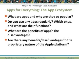 Insight on Technology: Class Discussion 
Apps for Everything: The App Ecosystem 
 What are apps and why are they so popular? 
 Do you use any apps regularly? Which ones, 
and what are their functions? 
 What are the benefits of apps? The 
disadvantages? 
 Are there any benefits/disadvantages to the 
proprietary nature of the Apple platform? 
Copyright © 2014 Pearson Education, Inc. Publishing as Prentice Hall Slide 3-52 
 