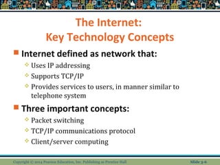 The Internet: 
Key Technology Concepts 
 Internet defined as network that: 
 Uses IP addressing 
 Supports TCP/IP 
 Provides services to users, in manner similar to 
telephone system 
 Three important concepts: 
 Packet switching 
 TCP/IP communications protocol 
 Client/server computing 
Copyright © 2014 Pearson Education, Inc. Publishing as Prentice Hall Slide 3-6 
 