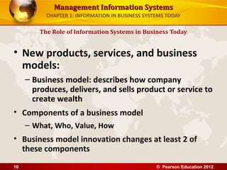 Management Information SystemsManagement Information Systems
CHAPTER 1: INFORMATION IN BUSINESS SYSTEMS TODAY
• New products, services, and business
models:
– Business model: describes how company
produces, delivers, and sells product or service to
create wealth
• Components of a business model
– What, Who, Value, How
• Business model innovation changes at least 2 of
these components
The Role of Information Systems in Business Today
© Pearson Education 201210
 
