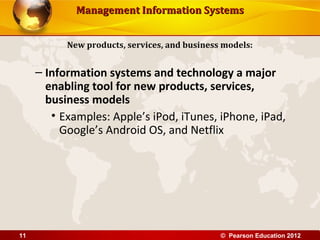 Management Information SystemsManagement Information Systems
– Information systems and technology a major
enabling tool for new products, services,
business models
• Examples: Apple’s iPod, iTunes, iPhone, iPad,
Google’s Android OS, and Netflix
New products, services, and business models:
© Pearson Education 201211
 