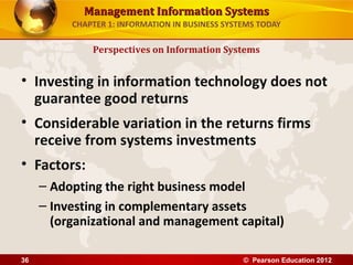 Management Information SystemsManagement Information Systems
CHAPTER 1: INFORMATION IN BUSINESS SYSTEMS TODAY
• Investing in information technology does not
guarantee good returns
• Considerable variation in the returns firms
receive from systems investments
• Factors:
– Adopting the right business model
– Investing in complementary assets
(organizational and management capital)
Perspectives on Information Systems
© Pearson Education 201236
 