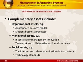 Management Information SystemsManagement Information Systems
CHAPTER 1: INFORMATION IN BUSINESS SYSTEMS TODAY
• Complementary assets include:
– Organizational assets, e.g.
• Appropriate business model
• Efficient business processes
– Managerial assets, e.g.
• Incentives for management innovation
• Teamwork and collaborative work environments
– Social assets, e.g.
• The Internet and telecommunications infrastructure
• Technology standards
Perspectives on Information Systems
© Pearson Education 201238
 