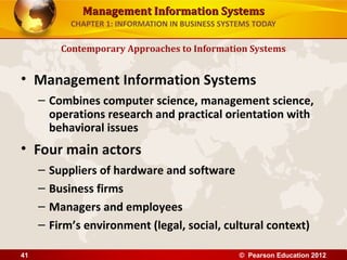 Management Information SystemsManagement Information Systems
CHAPTER 1: INFORMATION IN BUSINESS SYSTEMS TODAY
• Management Information Systems
– Combines computer science, management science,
operations research and practical orientation with
behavioral issues
• Four main actors
– Suppliers of hardware and software
– Business firms
– Managers and employees
– Firm’s environment (legal, social, cultural context)
Contemporary Approaches to Information Systems
© Pearson Education 201241
 