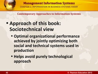 Management Information SystemsManagement Information Systems
CHAPTER 1: INFORMATION IN BUSINESS SYSTEMS TODAY
• Approach of this book:
Sociotechnical view
• Optimal organizational performance
achieved by jointly optimizing both
social and technical systems used in
production
• Helps avoid purely technological
approach
Contemporary Approaches to Information Systems
© Pearson Education 201242
 