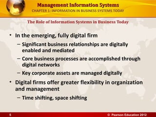 Management Information SystemsManagement Information Systems
CHAPTER 1: INFORMATION IN BUSINESS SYSTEMS TODAY
• In the emerging, fully digital firm
– Significant business relationships are digitally
enabled and mediated
– Core business processes are accomplished through
digital networks
– Key corporate assets are managed digitally
• Digital firms offer greater flexibility in organization
and management
– Time shifting, space shifting
The Role of Information Systems in Business Today
© Pearson Education 20125
 