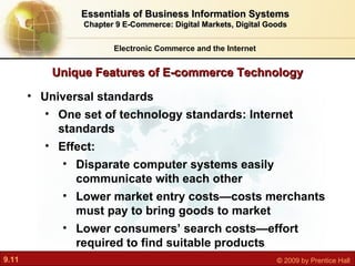 Unique Features of E-commerce Technology Electronic Commerce and the Internet Essentials of Business Information Systems Chapter 9 E-Commerce: Digital Markets, Digital Goods Universal standards One set of technology standards: Internet standards Effect:  Disparate computer systems easily communicate with each other Lower market entry costs—costs merchants must pay to bring goods to market Lower consumers’ search costs—effort required to find suitable products 