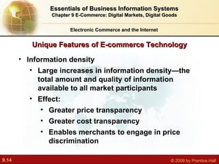 Unique Features of E-commerce Technology Electronic Commerce and the Internet Essentials of Business Information Systems Chapter 9 E-Commerce: Digital Markets, Digital Goods Information density Large increases in information density—the total amount and quality of information available to all market participants Effect: Greater price transparency Greater cost transparency Enables merchants to engage in price discrimination 