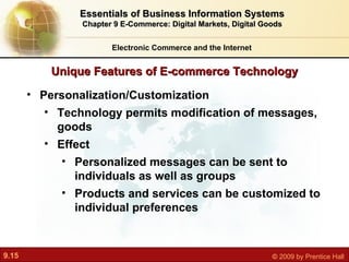 Unique Features of E-commerce Technology Electronic Commerce and the Internet Essentials of Business Information Systems Chapter 9 E-Commerce: Digital Markets, Digital Goods Personalization/Customization Technology permits modification of messages, goods Effect P ersonalized messages can be sent to individuals as well as groups Products and services can be customized to individual preferences 