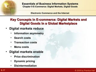 Key Concepts in E-commerce: Digital Markets and Digital Goods In a Global Marketplace Electronic Commerce and the Internet Essentials of Business Information Systems Chapter 9 E-Commerce: Digital Markets, Digital Goods Digital markets reduce Information asymmetry Search costs Transaction costs Menu costs Digital markets enable Price discrimination Dynamic pricing Disintermediation 
