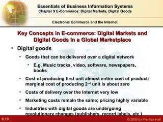 Key Concepts in E-commerce: Digital Markets and Digital Goods In a Global Marketplace Electronic Commerce and the Internet Essentials of Business Information Systems Chapter 9 E-Commerce: Digital Markets, Digital Goods Digital goods Goods that can be delivered over a digital network E.g. Music tracks, video, software, newspapers, books Cost of producing first unit almost entire cost of product: marginal cost of producing 2 nd  unit is about zero Costs of delivery over the Internet very low Marketing costs remain the same; pricing highly variable Industries with digital goods are undergoing revolutionary changes (publishers, record labels, etc.) 