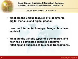 STUDENT LEARNING OBJECTIVES Essentials of Business Information Systems Chapter 9 E-Commerce: Digital Markets, Digital Goods What are the unique features of e-commerce, digital markets, and digital goods? How has Internet technology changed business models? What are the various types of e-commerce, and how has e-commerce changed consumer retailing and business-to-business transactions? 