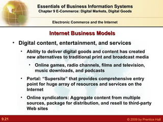 Internet Business Models Electronic Commerce and the Internet Essentials of Business Information Systems Chapter 9 E-Commerce: Digital Markets, Digital Goods Digital content, entertainment, and services Ability to deliver digital goods and content has created new alternatives to traditional print and broadcast media Online games, radio channels, films and television, music downloads, and podcasts Portal:  “Supersite” that provides comprehensive entry point for huge array of resources and services on the Internet Online syndicators: Aggregate content from multiple sources, package for distribution, and resell to third-party Web sites 