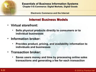 Internet Business Models Electronic Commerce and the Internet Essentials of Business Information Systems Chapter 9 E-Commerce: Digital Markets, Digital Goods Virtual storefront:  Sells physical products directly to consumers or to individual businesses Information broker:  Provides product, pricing, and availability information to individuals and businesses Transaction broker:  Saves users money and time by processing online sales transactions and generating a fee for each transaction 