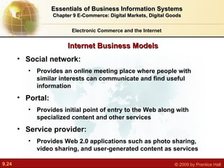 Internet Business Models Electronic Commerce and the Internet Essentials of Business Information Systems Chapter 9 E-Commerce: Digital Markets, Digital Goods Social network:  Provides an online meeting place where people with similar interests can communicate and find useful information Portal:  Provides initial point of entry to the Web along with specialized content and other services Service provider:  Provides Web 2.0 applications such as photo sharing, video sharing, and user-generated content as services 