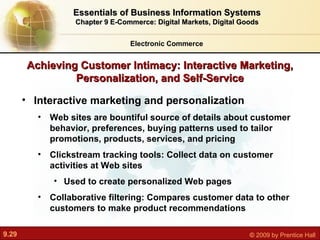 Achieving Customer Intimacy: Interactive Marketing, Personalization, and Self-Service Interactive marketing and personalization Web sites are bountiful source of details about customer behavior, preferences, buying patterns used to tailor promotions, products, services, and pricing Clickstream tracking tools: Collect data on customer activities at Web sites Used to create personalized Web pages Collaborative filtering: Compares customer data to other customers to make product recommendations Electronic Commerce Essentials of Business Information Systems Chapter 9 E-Commerce: Digital Markets, Digital Goods 
