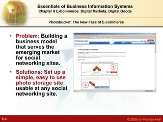 Problem:  Building a business model that serves the emerging market for social networking sites. Solutions: Set up a simple, easy to use photo storage site  usable at any social networking site. Photobucket: The New Face of E-commerce Essentials of Business Information Systems Chapter 9 E-Commerce: Digital Markets, Digital Goods 