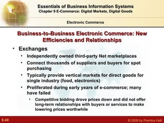 Business-to-Business Electronic Commerce: New Efficiencies and Relationships Exchanges I ndependently owned third-party Net marketplaces Connect thousands of suppliers and buyers for spot purchasing Typically provide vertical markets for direct goods for single industry (food, electronics) Proliferated during early years of e-commerce; many have failed Competitive bidding drove prices down and did not offer long-term relationships with buyers or services to make lowering prices worthwhile Electronic Commerce Essentials of Business Information Systems Chapter 9 E-Commerce: Digital Markets, Digital Goods 