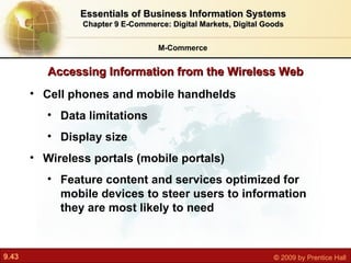 Cell phones and mobile handhelds  Data limitations Display size Wireless portals (mobile portals) F eature content and services optimized for mobile devices to steer users to information they are most likely to need Accessing Information from the Wireless Web M-Commerce Essentials of Business Information Systems Chapter 9 E-Commerce: Digital Markets, Digital Goods 