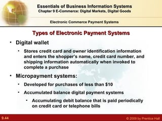 Types of Electronic Payment Systems Electronic Commerce Payment Systems Essentials of Business Information Systems Chapter 9 E-Commerce: Digital Markets, Digital Goods Digital wallet S tores credit card and owner identification information and enters the shopper’s name, credit card number, and shipping information automatically when invoked to complete a purchase Micropayment systems:  Developed for purchases of less than $10 Accumulated balance digital payment systems A ccumulating debit balance that is paid periodically on credit card or telephone bills 