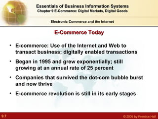 Electronic Commerce and the Internet Essentials of Business Information Systems Chapter 9 E-Commerce: Digital Markets, Digital Goods E-Commerce Today E-commerce: Use of the Internet and Web to transact business; digitally enabled transactions Began in 1995 and grew exponentially; still growing at an annual rate of 25 percent Companies that survived the dot-com bubble burst and now thrive E-commerce revolution is still in its early stages 