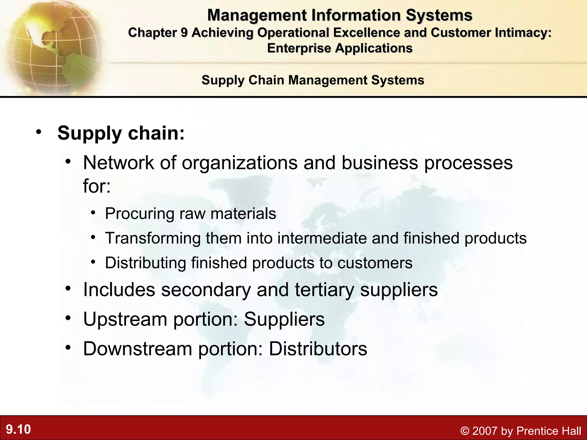 Supply Chain Management Systems Supply chain:  Network of organizations and business processes for: Procuring raw materials Transforming them into intermediate and finished products Distributing finished products to customers Includes secondary and tertiary suppliers Upstream portion: Suppliers Downstream portion: Distributors Management Information Systems Chapter 9 Achieving Operational Excellence and Customer Intimacy: Enterprise Applications 
