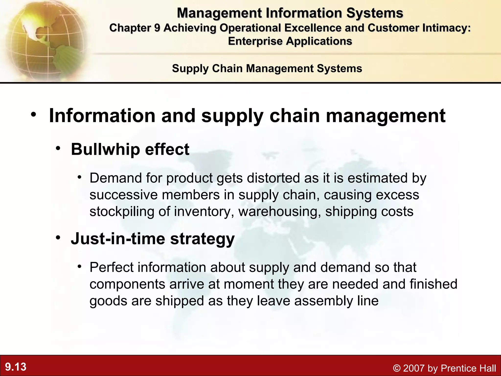 Supply Chain Management Systems Information and supply chain management Bullwhip effect   Demand for product gets distorted as it is estimated by successive members in supply chain, causing excess stockpiling of inventory, warehousing, shipping costs Just-in-time strategy   Perfect information about supply and demand so that c omponents arrive at moment they are needed and finished goods are shipped as they leave assembly line Management Information Systems Chapter 9 Achieving Operational Excellence and Customer Intimacy: Enterprise Applications 