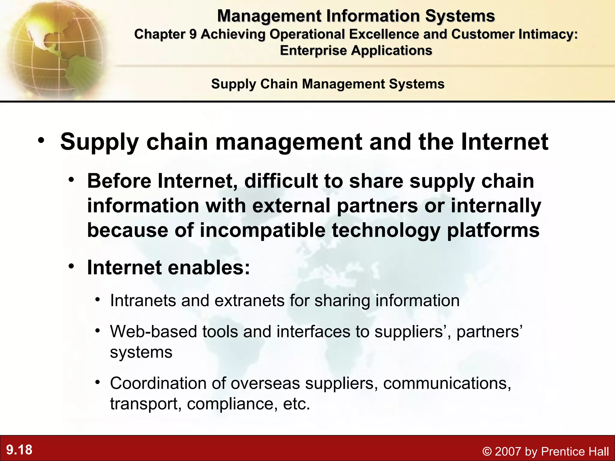 Supply Chain Management Systems Supply chain management and the Internet Before Internet, difficult to share supply chain information with external partners or internally because of incompatible technology platforms Internet enables: Intranets and extranets for sharing information Web-based tools and interfaces to suppliers’, partners’ systems Coordination of overseas suppliers, communications, transport, compliance, etc. Management Information Systems Chapter 9 Achieving Operational Excellence and Customer Intimacy: Enterprise Applications 