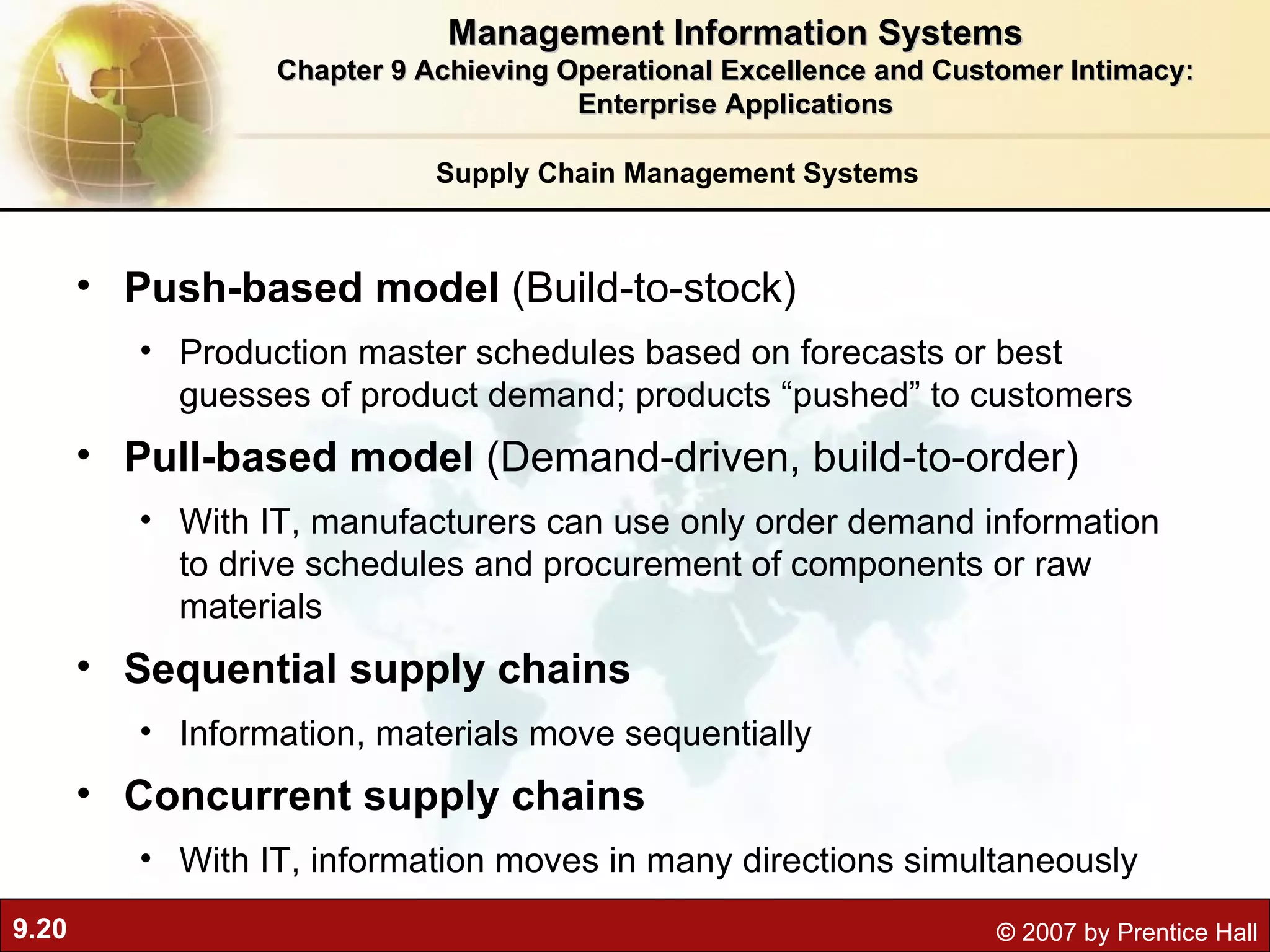 Supply Chain Management Systems Push-based model  ( Build-to-stock) Production master schedules based on forecasts or best guesses of product demand; products “pushed” to customers Pull-based model  (Demand-driven, build-to-order) With IT, manufacturers can use only order demand information to drive schedules and procurement of components or raw materials Sequential supply chains Information, materials move sequentially  Concurrent supply chains With IT, information moves in many directions simultaneously Management Information Systems Chapter 9 Achieving Operational Excellence and Customer Intimacy: Enterprise Applications 
