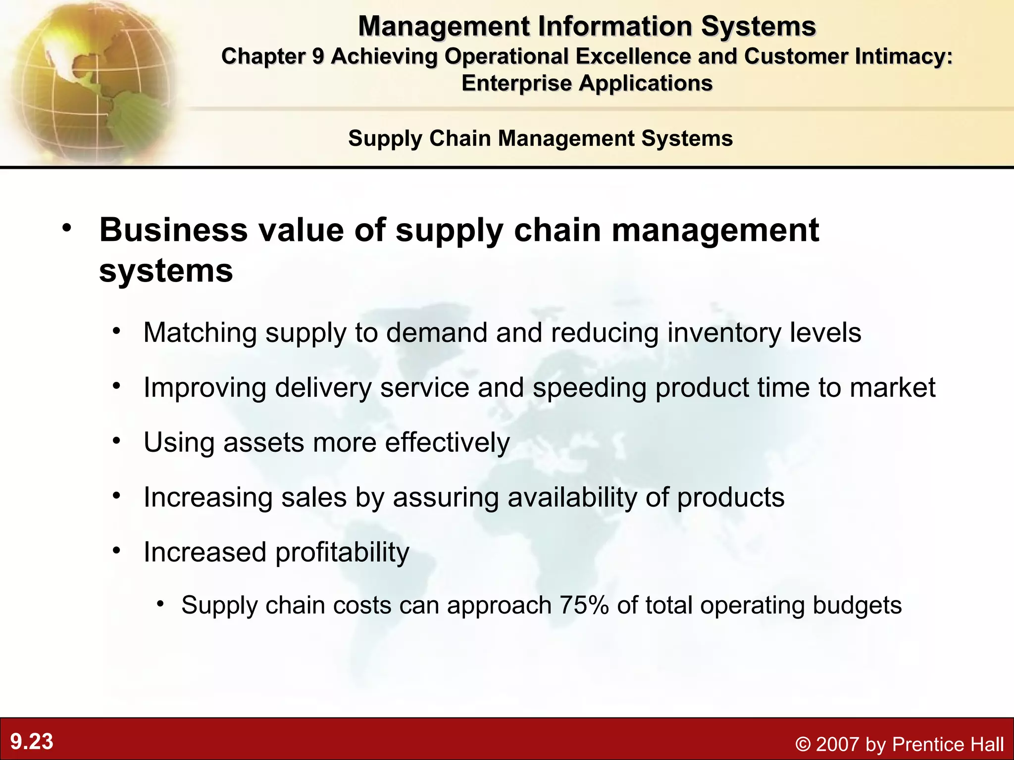 Supply Chain Management Systems Business value of supply chain management systems M atching supply to demand and reducing inventory levels Improving delivery service and speeding product time to market Using assets more effectively Increasing sales by assuring availability of products Increased profitability Supply chain costs can approach 75% of total operating budgets Management Information Systems Chapter 9 Achieving Operational Excellence and Customer Intimacy: Enterprise Applications 
