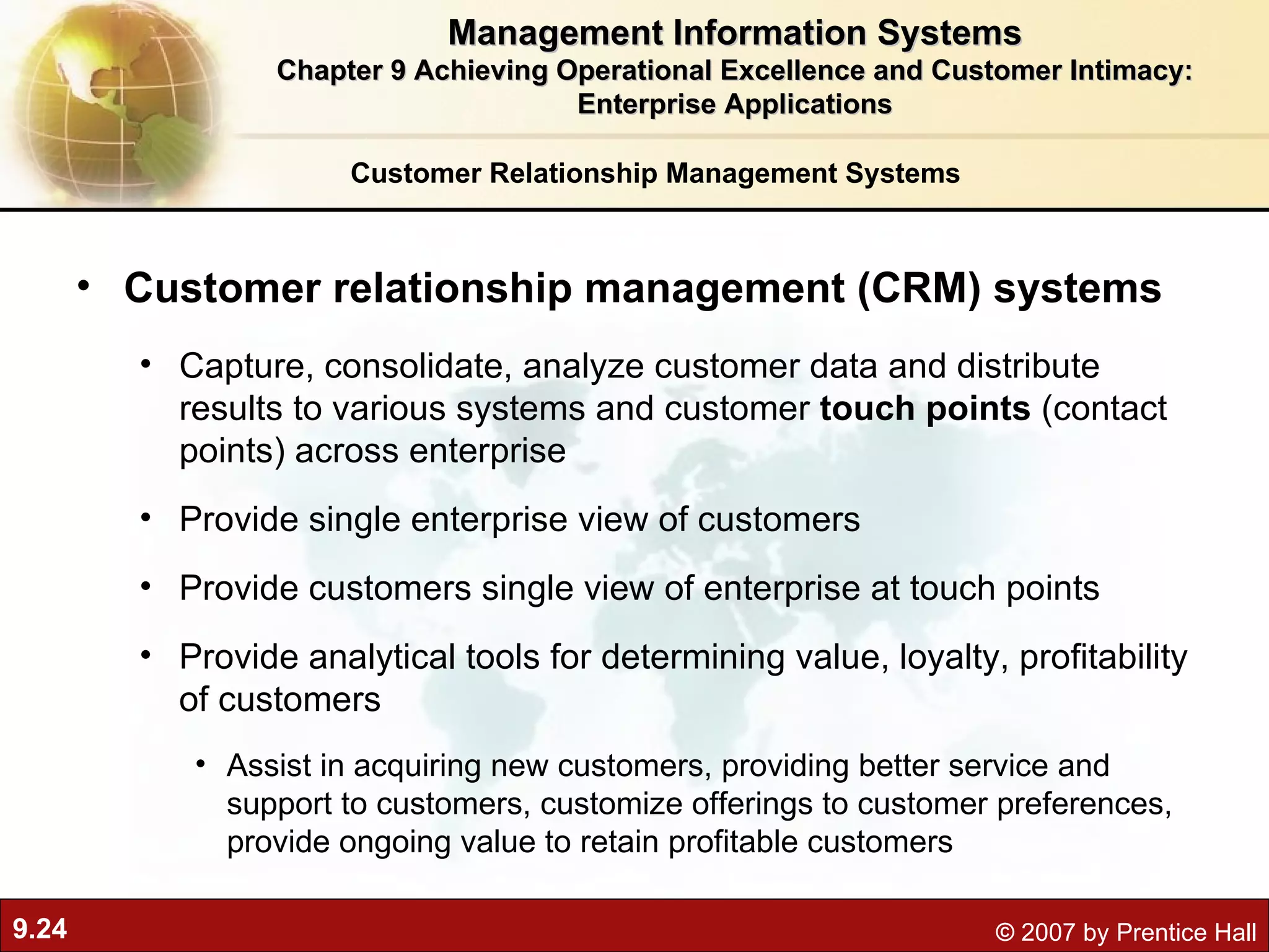 Customer Relationship Management Systems Customer relationship management (CRM) systems Capture, consolidate, analyze customer data and distribute results to various systems and customer  touch points  (contact points) across enterprise Provide single enterprise view of customers Provide customers single view of enterprise at touch points Provide analytical tools for determining value, loyalty, profitability of customers Assist in acquiring new customers, providing better service and support to customers, customize offerings to customer preferences, provide ongoing value to retain profitable customers Management Information Systems Chapter 9 Achieving Operational Excellence and Customer Intimacy: Enterprise Applications 