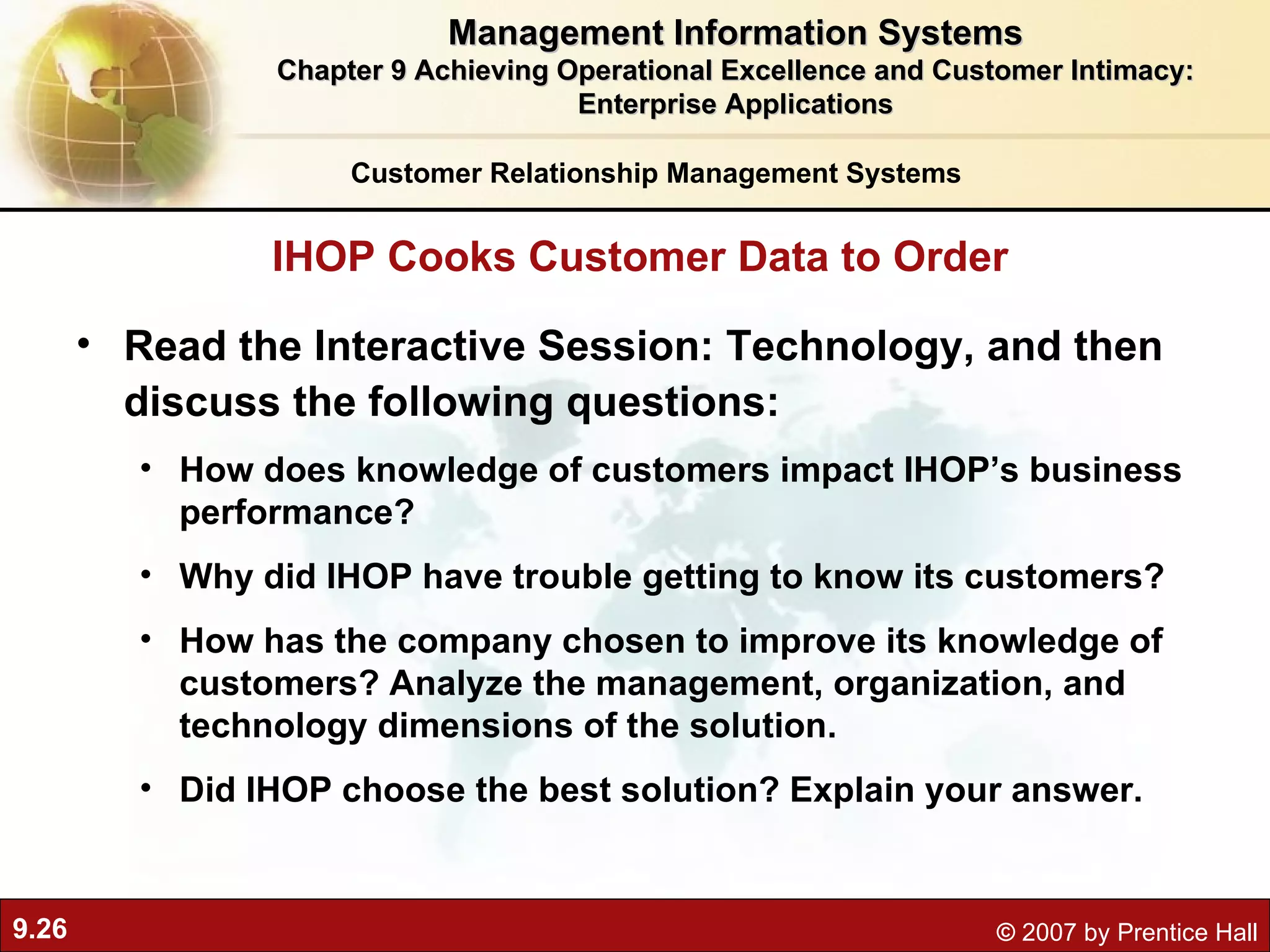 Read the Interactive Session: Technology, and then discuss the following questions: How does knowledge of customers impact IHOP’s business performance? Why did IHOP have trouble getting to know its customers? How has the company chosen to improve its knowledge of customers? Analyze the management, organization, and technology dimensions of the solution. Did IHOP choose the best solution? Explain your answer. IHOP Cooks Customer Data to Order Management Information Systems Chapter 9 Achieving Operational Excellence and Customer Intimacy: Enterprise Applications Customer Relationship Management Systems 