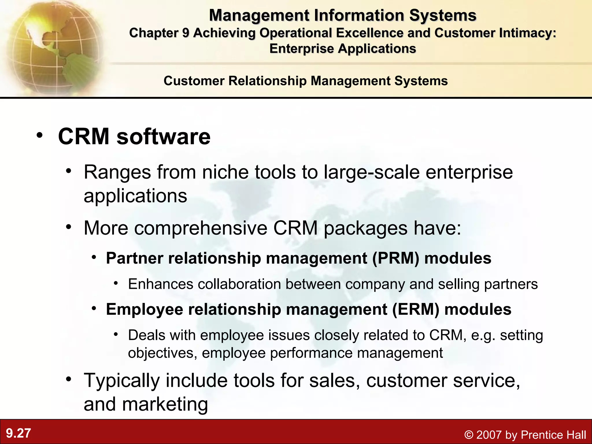 Customer Relationship Management Systems CRM software Ranges from niche tools to large-scale enterprise applications More comprehensive CRM packages have: Partner relationship management (PRM) modules Enhances collaboration between company and selling partners Employee relationship management (ERM) modules Deals with employee issues closely related to CRM, e.g. setting objectives, employee performance management Typically include tools for sales, customer service, and marketing Management Information Systems Chapter 9 Achieving Operational Excellence and Customer Intimacy: Enterprise Applications 