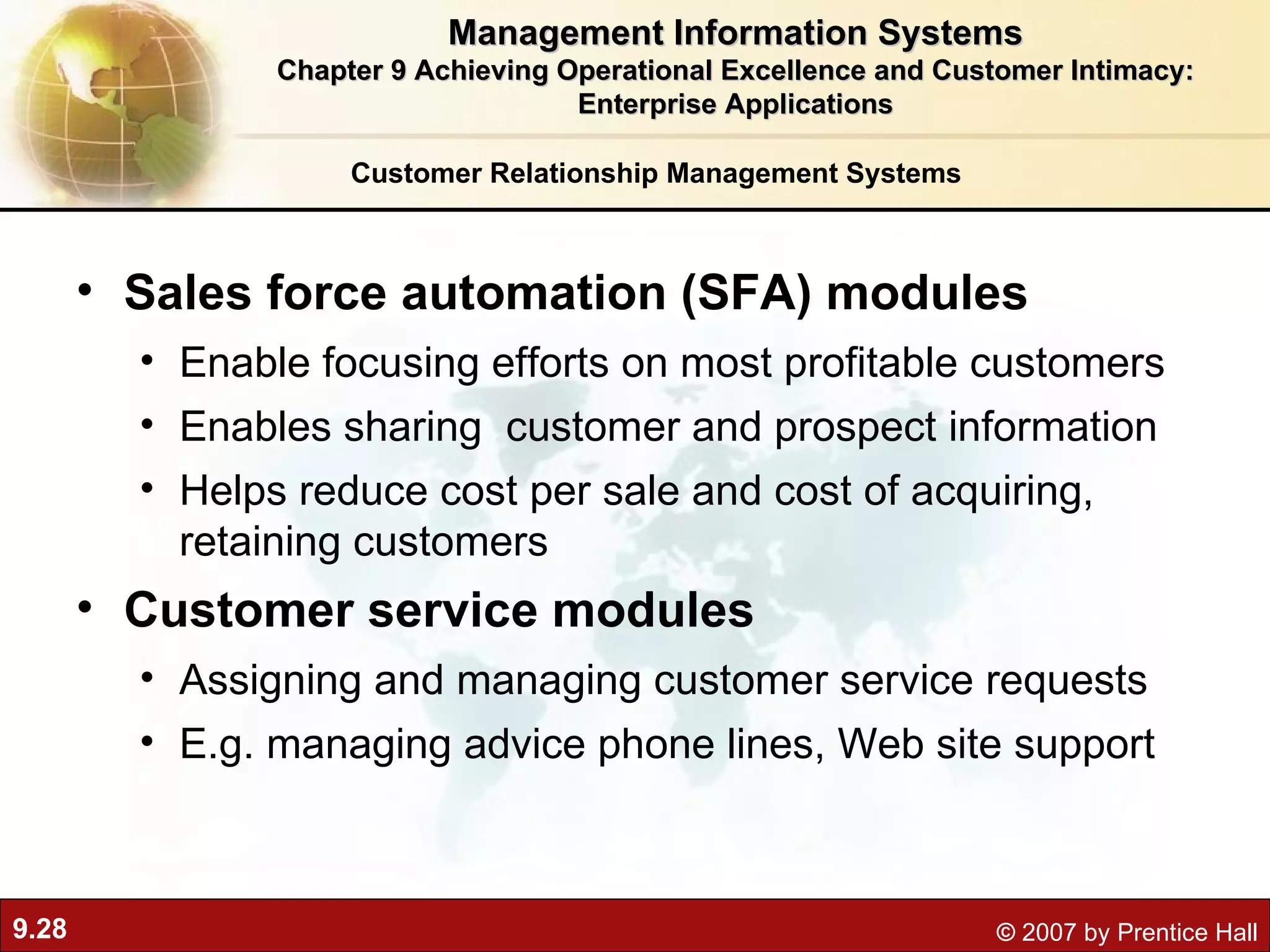 Customer Relationship Management Systems Sales force automation (SFA) modules Enable focusing efforts on most profitable customers Enables sharing  customer and prospect information Helps reduce cost per sale and cost of acquiring, retaining customers Customer service modules Assigning and managing customer service requests E.g. managing advice phone lines, Web site support Management Information Systems Chapter 9 Achieving Operational Excellence and Customer Intimacy: Enterprise Applications 