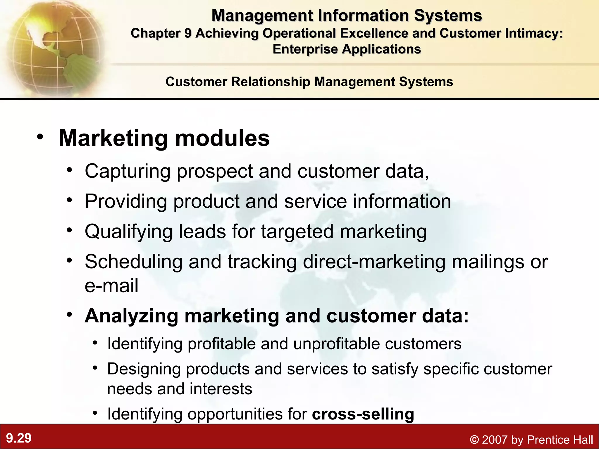 Customer Relationship Management Systems Marketing modules Capturing prospect and customer data, Providing product and service information Qualifying leads for targeted marketing Scheduling and tracking direct-marketing mailings or e-mail  Analyzing marketing and customer data: Identifying profitable and unprofitable customers Designing products and services to satisfy specific customer needs and interests Identifying opportunities for  cross-selling Management Information Systems Chapter 9 Achieving Operational Excellence and Customer Intimacy: Enterprise Applications 