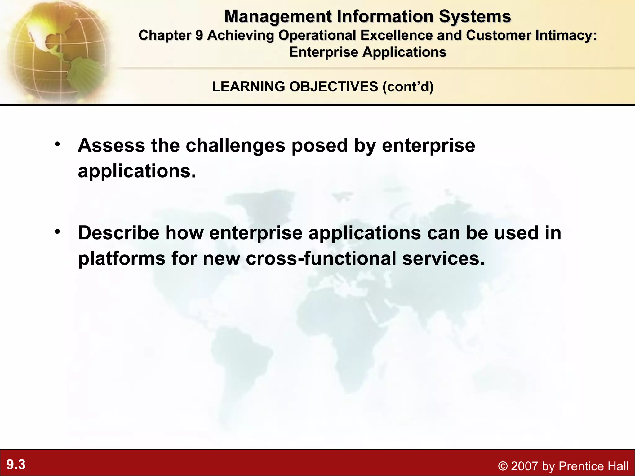 LEARNING OBJECTIVES (cont’d) Management Information Systems Chapter 9 Achieving Operational Excellence and Customer Intimacy: Enterprise Applications Assess the challenges posed by enterprise applications. Describe how enterprise applications can be used in platforms for new cross-functional services. 