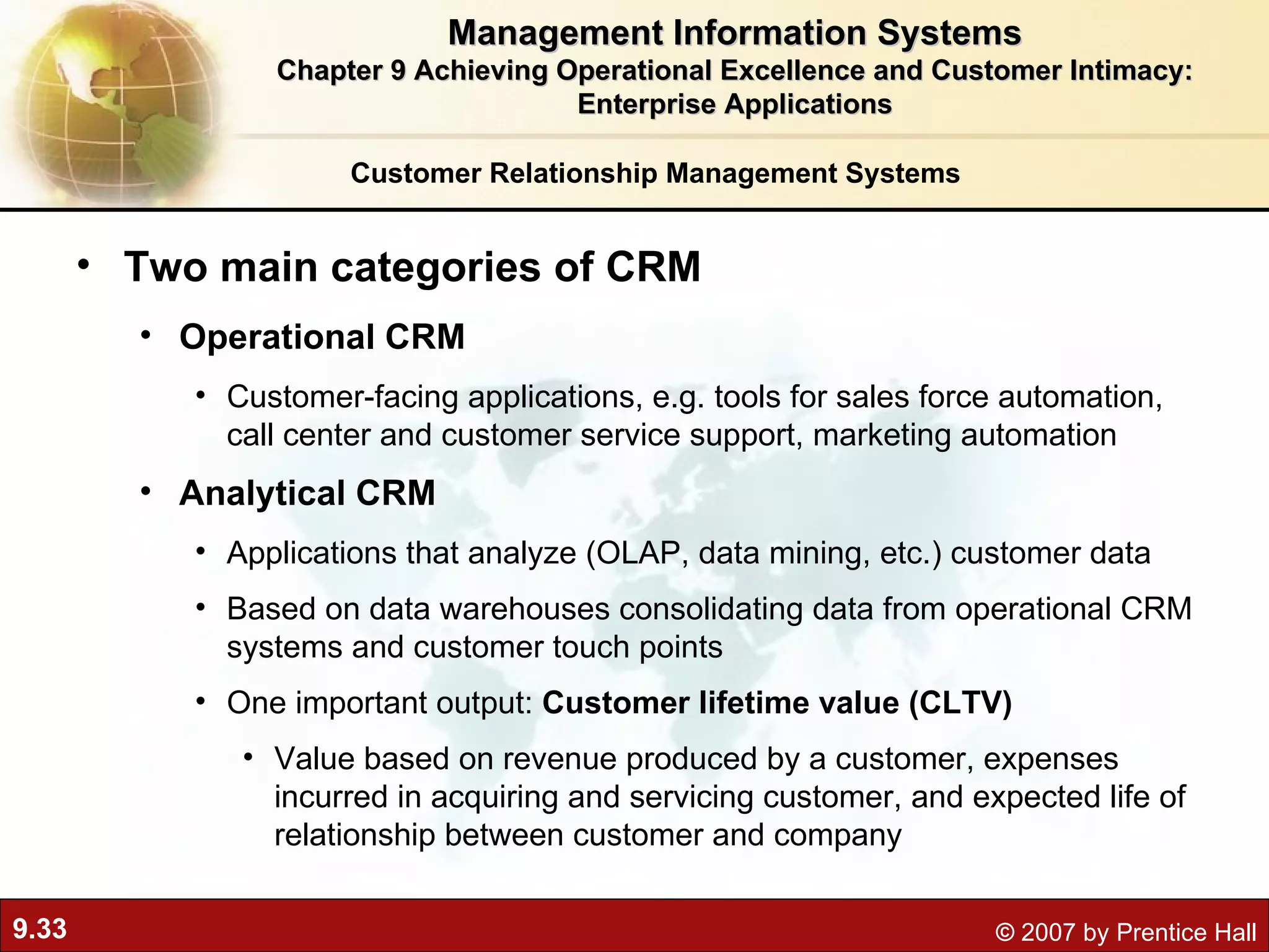 Customer Relationship Management Systems Two main categories of CRM Operational CRM Customer-facing applications, e.g. tools for sales force automation, call center and customer service support, marketing automation Analytical CRM  Applications that analyze (OLAP, data mining, etc.) customer data  Based on data warehouses consolidating data from operational CRM systems and customer touch points One important output:  Customer lifetime value (CLTV)  Value based on revenue produced by a customer, expenses incurred in acquiring and servicing customer, and expected life of relationship between customer and company Management Information Systems Chapter 9 Achieving Operational Excellence and Customer Intimacy: Enterprise Applications 