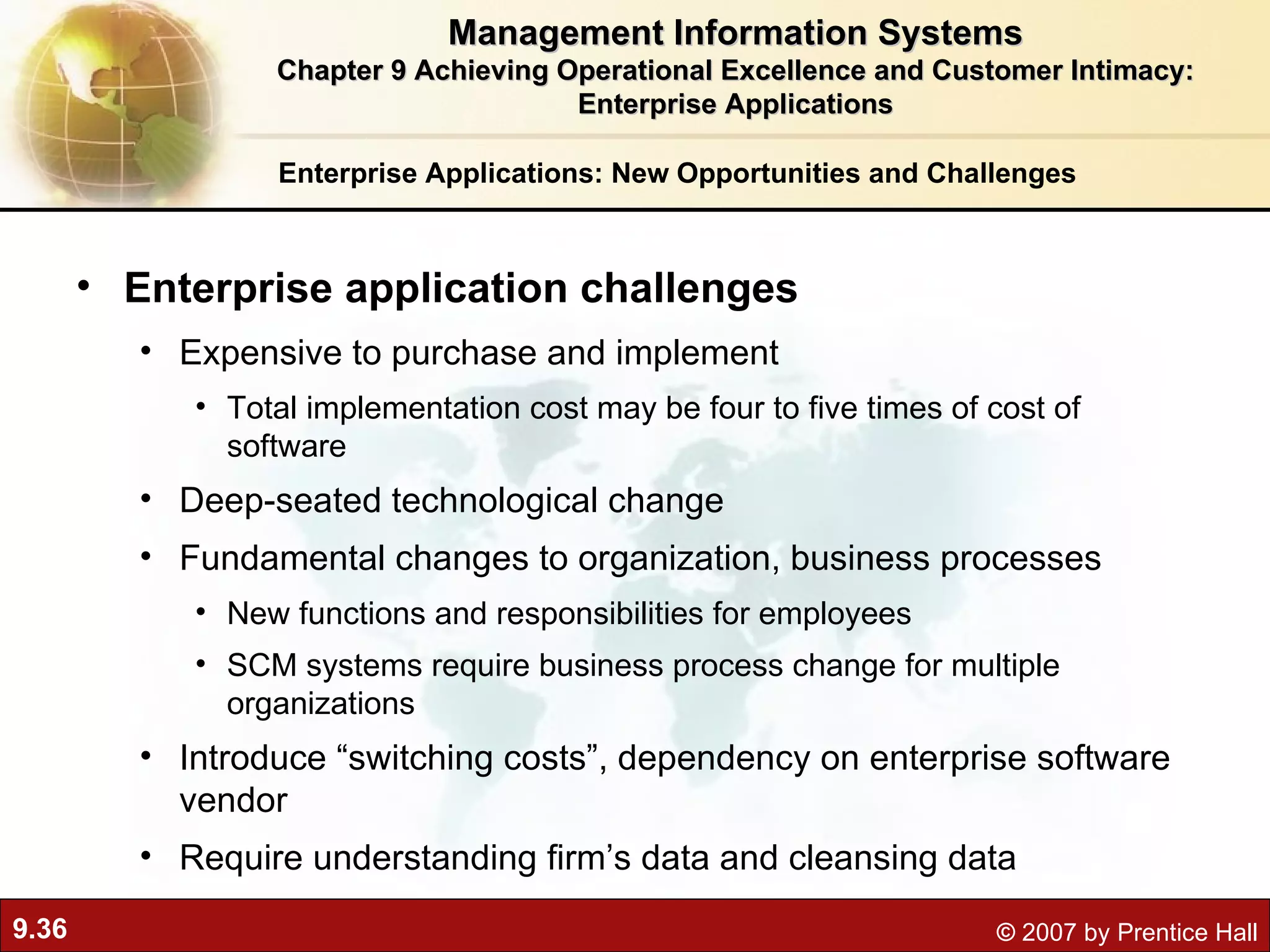Enterprise Applications: New Opportunities and Challenges Enterprise application challenges Expensive to purchase and implement Total implementation cost may be four to five times of cost of software Deep-seated technological change Fundamental changes to organization, business processes New functions and responsibilities for employees SCM systems require business process change for multiple organizations Introduce “switching costs”, dependency on enterprise software vendor Require understanding firm’s data and cleansing data Management Information Systems Chapter 9 Achieving Operational Excellence and Customer Intimacy: Enterprise Applications 