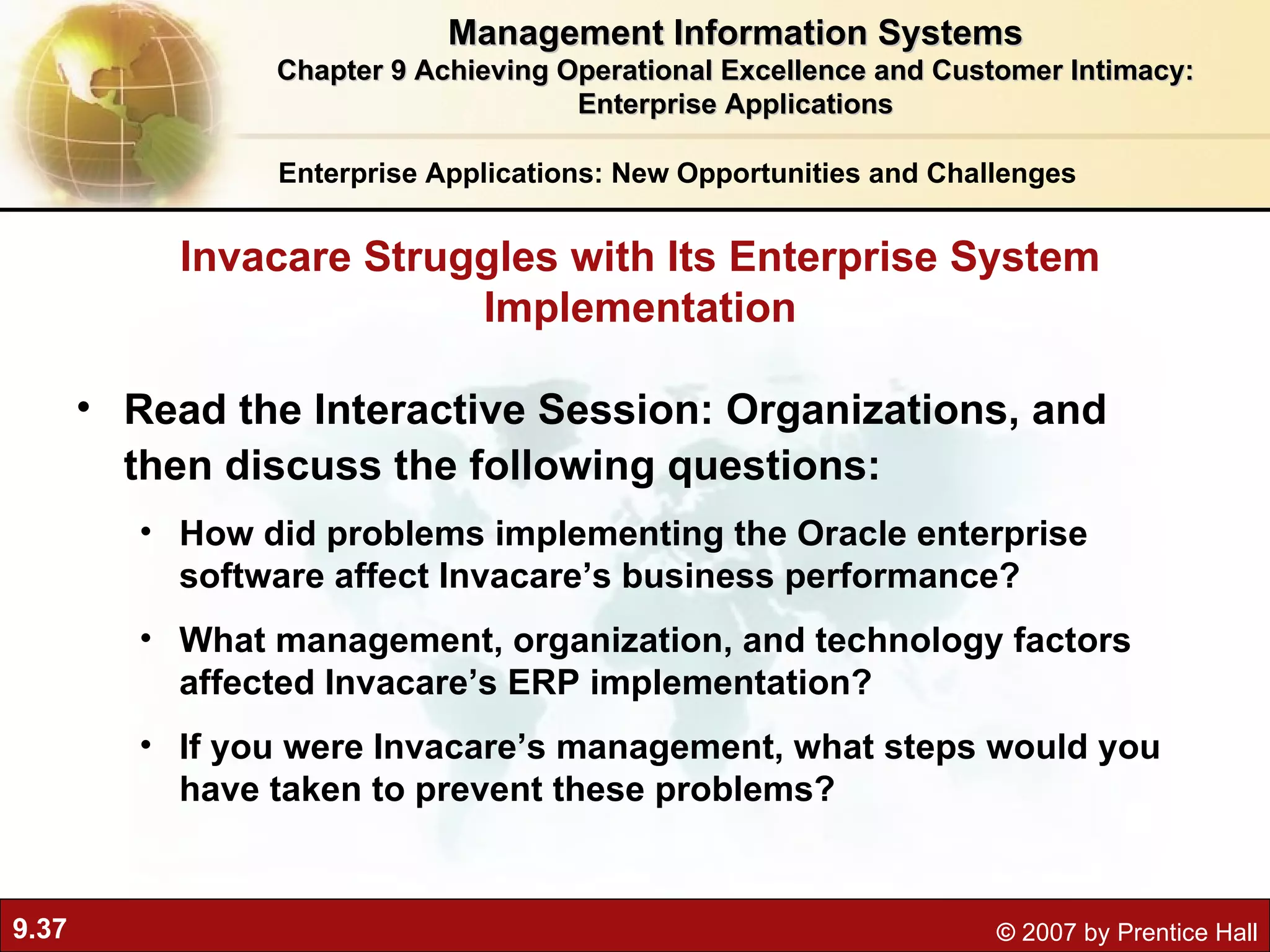 Read the Interactive Session: Organizations, and then discuss the following questions: How did problems implementing the Oracle enterprise software affect Invacare’s business performance? What management, organization, and technology factors affected Invacare’s ERP implementation? If you were Invacare’s management, what steps would you have taken to prevent these problems? Invacare Struggles with Its Enterprise System Implementation Enterprise Applications: New Opportunities and Challenges Management Information Systems Chapter 9 Achieving Operational Excellence and Customer Intimacy: Enterprise Applications 