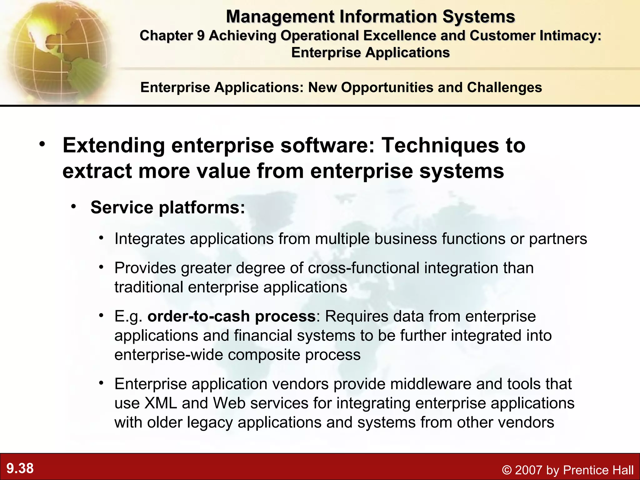 Enterprise Applications: New Opportunities and Challenges Extending enterprise software: Techniques to extract more value from enterprise systems Service platforms:  Integrates applications from multiple business functions or partners Provides greater degree of cross-functional integration than traditional enterprise applications E.g.  order-to-cash process : Requires data from enterprise applications and financial systems to be further integrated into enterprise-wide composite process Enterprise application vendors provide middleware and tools that use XML and Web services for integrating enterprise applications with older legacy applications and systems from other vendors Management Information Systems Chapter 9 Achieving Operational Excellence and Customer Intimacy: Enterprise Applications 