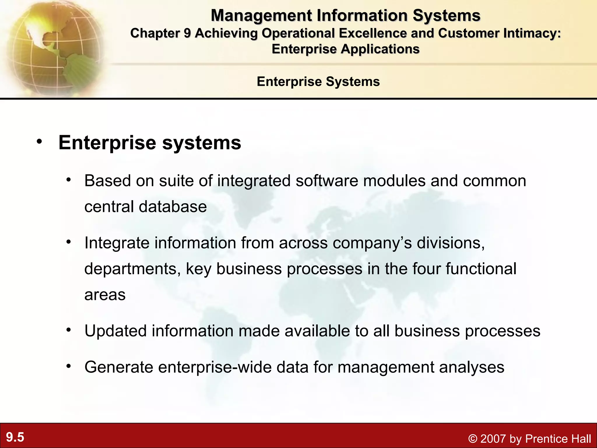 Enterprise Systems Enterprise systems Based on suite of integrated software modules and common central database Integrate information from across company’s divisions, departments, key business processes in the four functional areas Updated information made available to all business processes Generate enterprise-wide data for management analyses Management Information Systems Chapter 9 Achieving Operational Excellence and Customer Intimacy: Enterprise Applications 