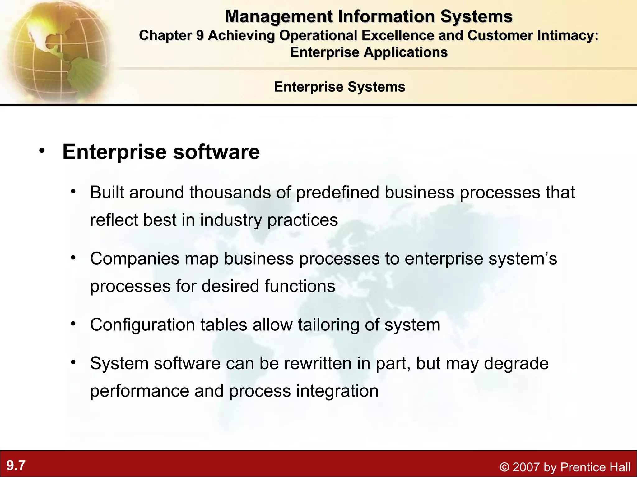 Enterprise Systems Enterprise software Built around thousands of predefined business processes that reflect best in industry practices Companies map business processes to enterprise system’s processes for desired functions  Configuration tables allow tailoring of system System software can be rewritten in part, but may degrade performance and process integration Management Information Systems Chapter 9 Achieving Operational Excellence and Customer Intimacy: Enterprise Applications 