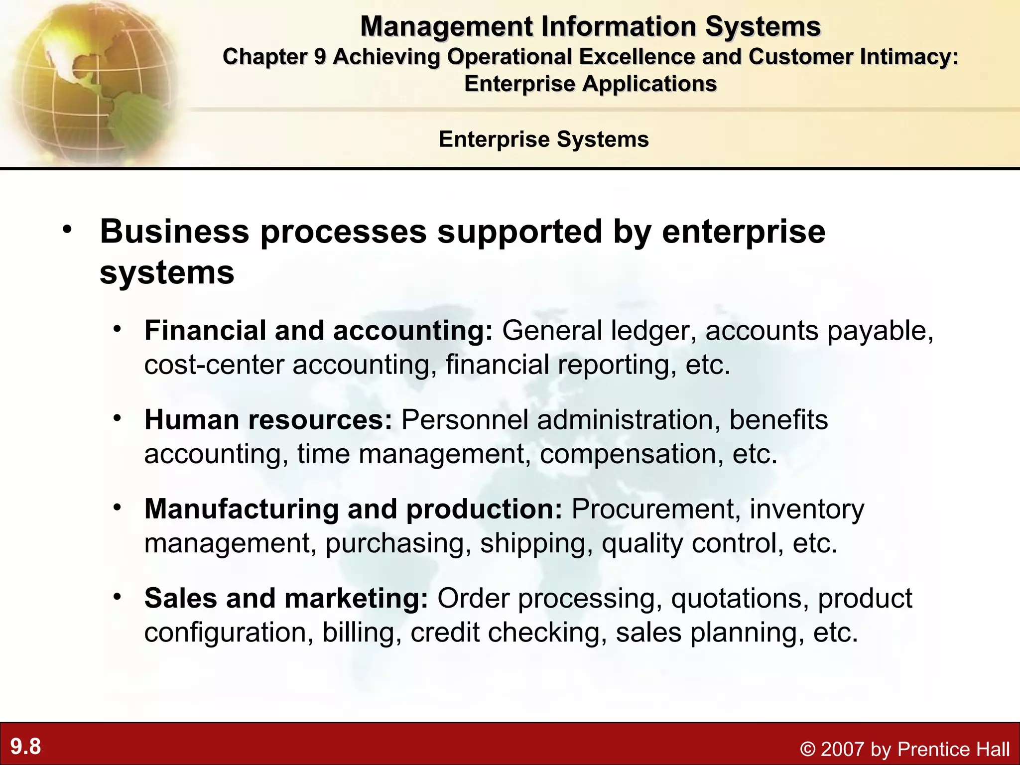 Enterprise Systems Business processes supported by enterprise systems Financial and accounting:  General ledger, accounts payable, cost-center accounting, financial reporting, etc. Human resources:  Personnel administration, benefits accounting, time management, compensation, etc. Manufacturing and production:  Procurement, inventory management, purchasing, shipping, quality control, etc. Sales and marketing:  Order processing, quotations, product configuration, billing, credit checking, sales planning, etc. Management Information Systems Chapter 9 Achieving Operational Excellence and Customer Intimacy: Enterprise Applications 