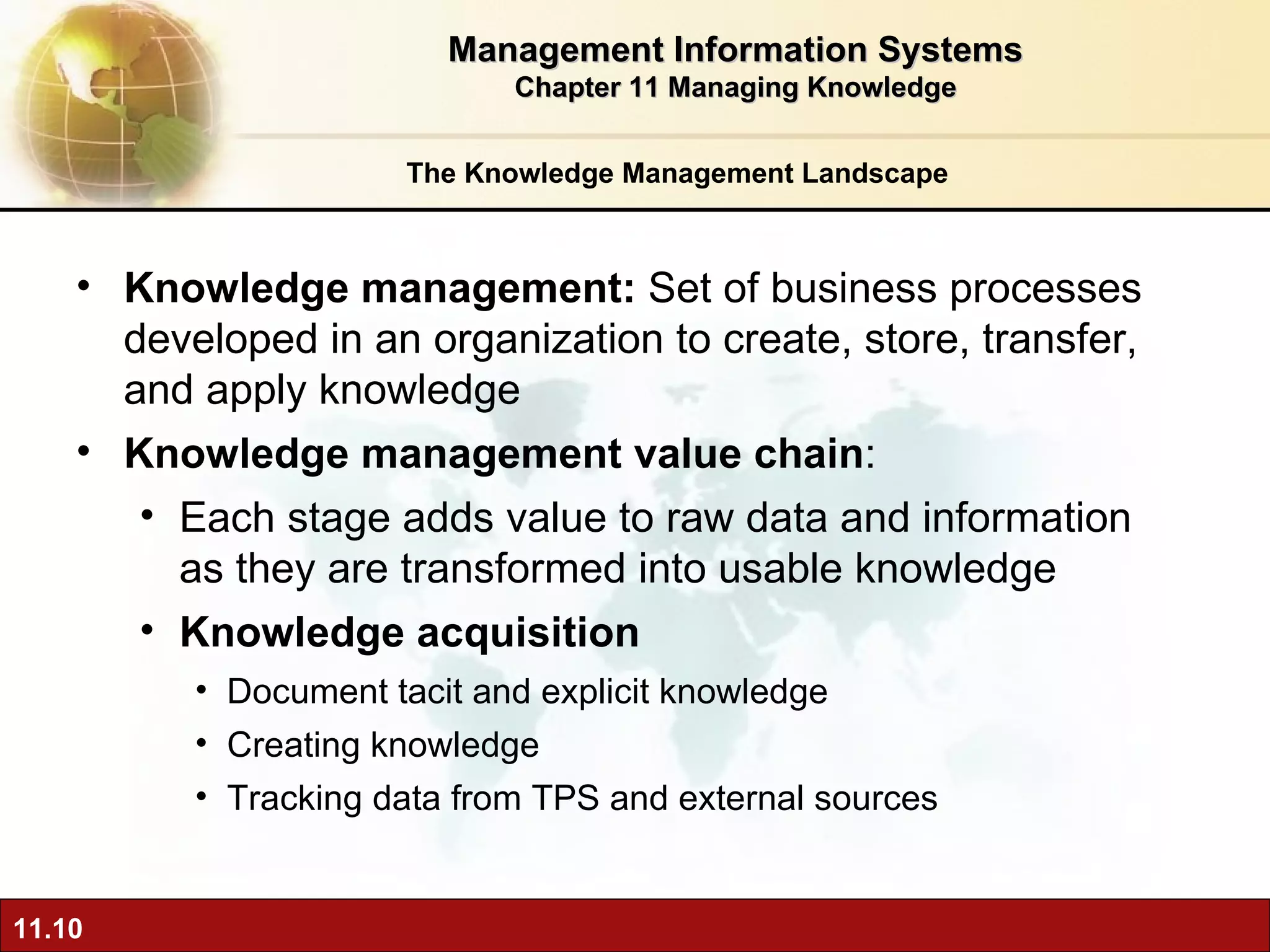 The Knowledge Management Landscape Knowledge management:  Set of business processes developed in an organization to create, store, transfer, and apply knowledge  Knowledge management value chain :  Each stage adds value to raw data and information as they are transformed into usable knowledge Knowledge acquisition Document tacit and explicit knowledge Creating knowledge Tracking data from TPS and external sources Management Information Systems Chapter 11 Managing Knowledge 