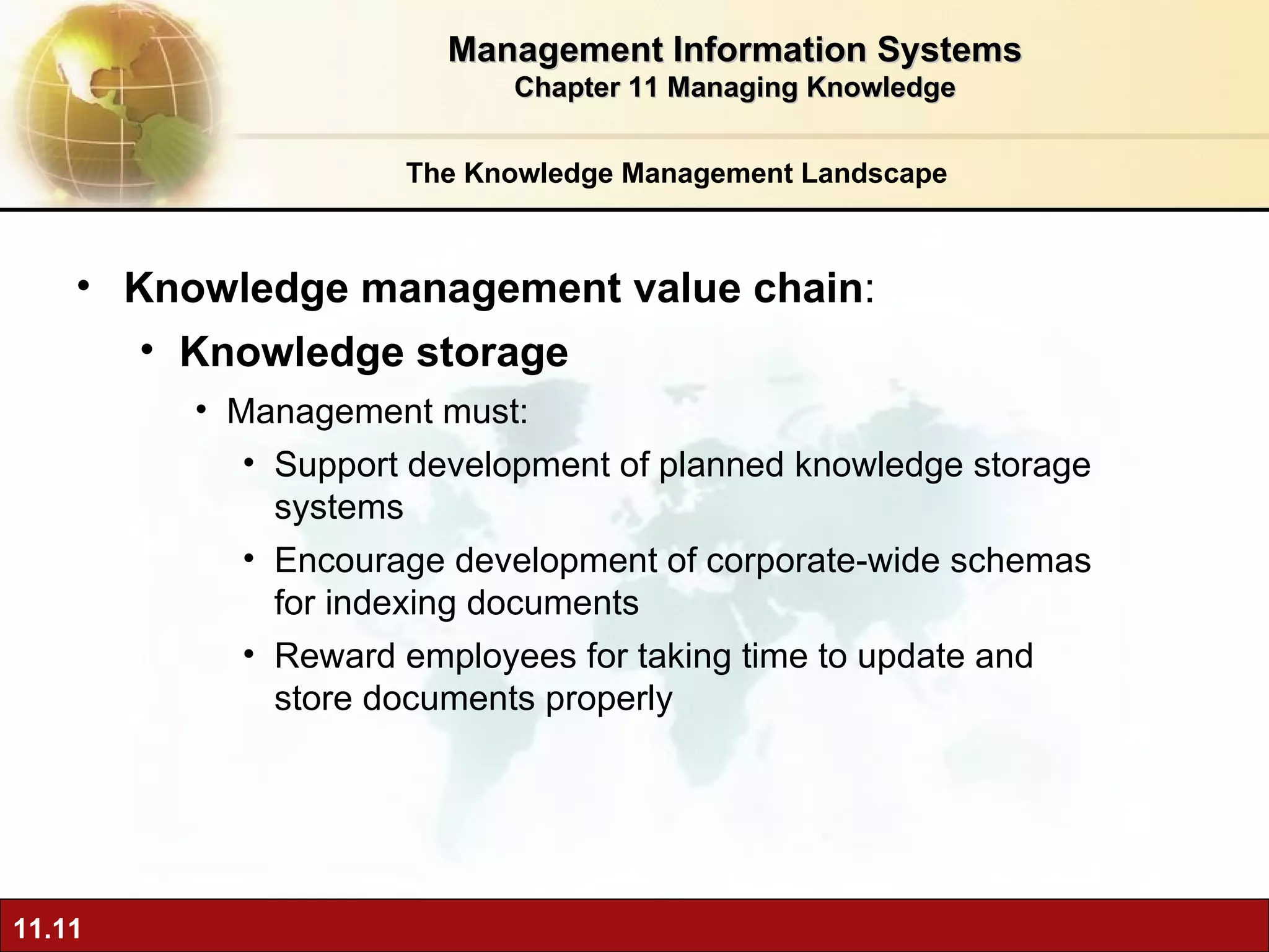 The Knowledge Management Landscape Knowledge management value chain :  Knowledge storage Management must: Support development of planned knowledge storage systems Encourage development of corporate-wide schemas for indexing documents Reward employees for taking time to update and store documents properly Management Information Systems Chapter 11 Managing Knowledge 