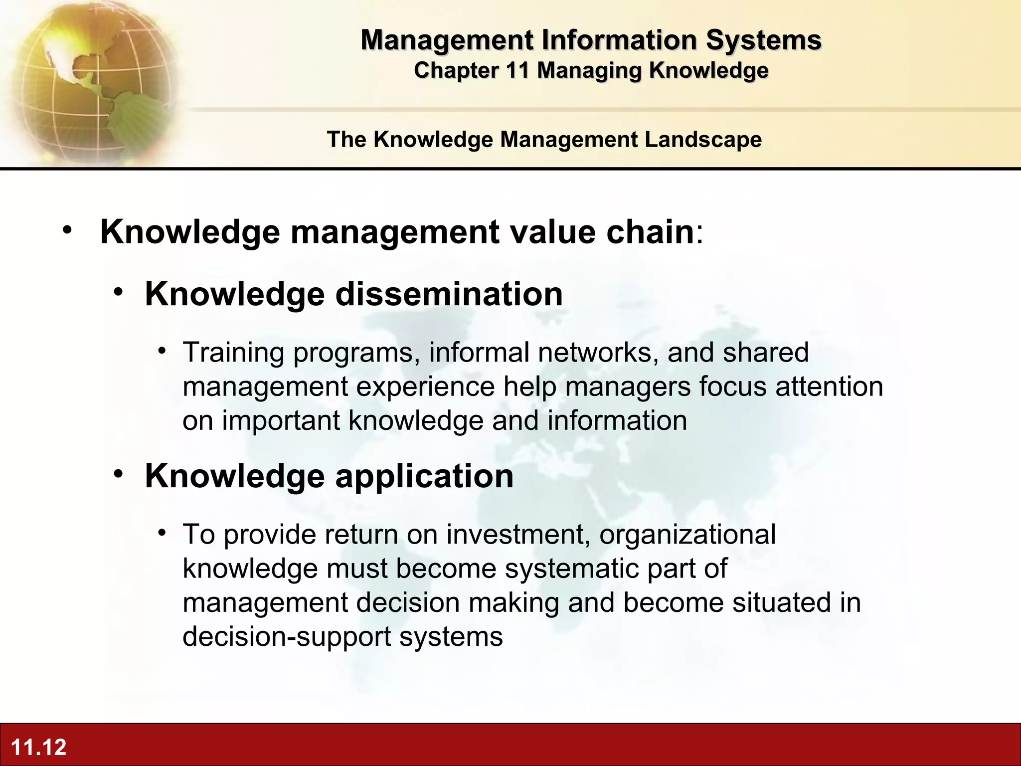 The Knowledge Management Landscape Knowledge management value chain :  Knowledge dissemination Training programs, informal networks, and shared management experience help managers focus attention on important knowledge and information Knowledge application  To provide return on investment, organizational knowledge must become systematic part of management decision making and become situated in decision-support systems Management Information Systems Chapter 11 Managing Knowledge 