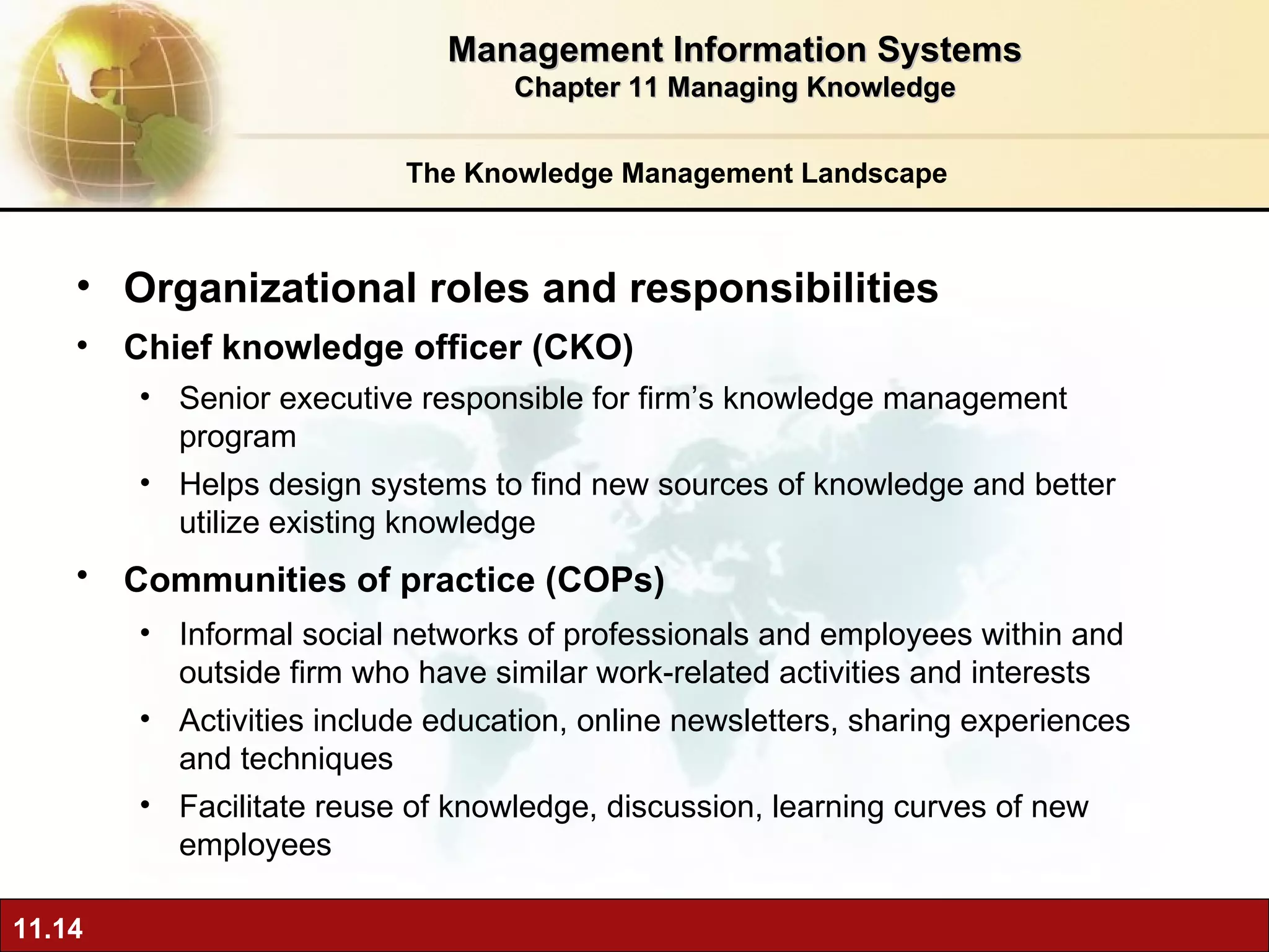 The Knowledge Management Landscape O rganizational roles and responsibilities Chief knowledge officer (CKO)  Senior executive responsible for firm’s knowledge management program Helps design systems to find new sources of knowledge and better utilize existing knowledge Communities of practice (COPs)   Informal social networks of professionals and employees within and outside firm who have similar work-related activities and interests Activities include education, online newsletters, sharing experiences and techniques Facilitate reuse of knowledge, discussion, learning curves of new employees Management Information Systems Chapter 11 Managing Knowledge 