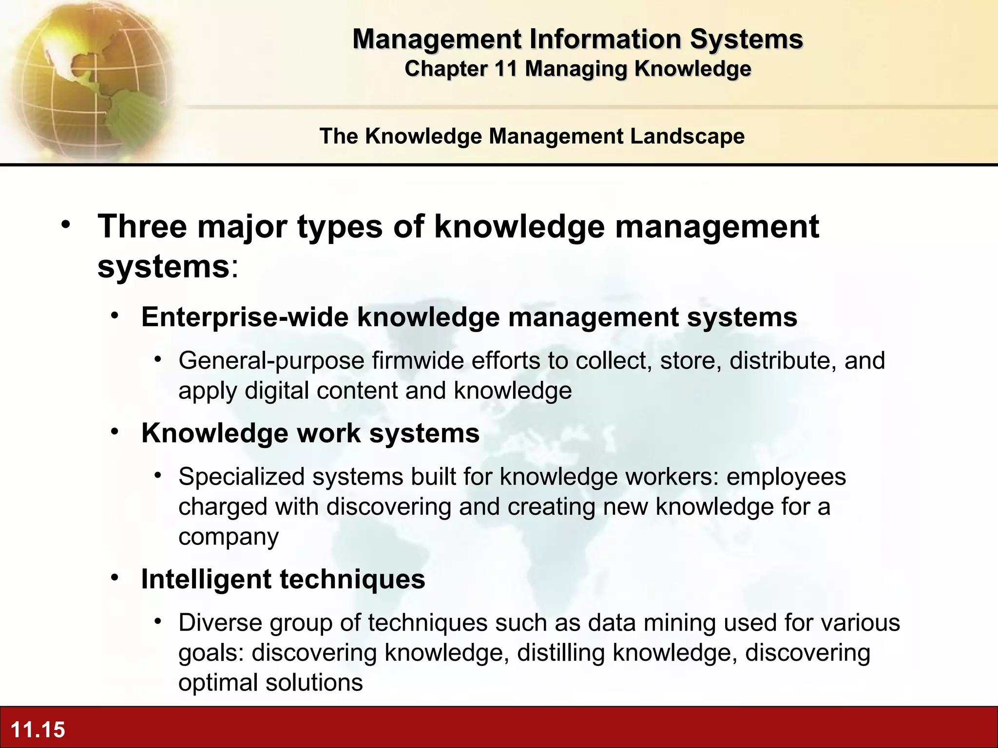 The Knowledge Management Landscape Three major types of knowledge management systems :  Enterprise-wide knowledge management systems General-purpose firmwide efforts to collect, store, distribute, and apply digital content and knowledge Knowledge work systems Specialized systems built for knowledge workers: employees charged with discovering and creating new knowledge for a company Intelligent techniques   Diverse group of techniques such as data mining used for various goals: discovering knowledge, distilling knowledge, discovering optimal solutions  Management Information Systems Chapter 11 Managing Knowledge 
