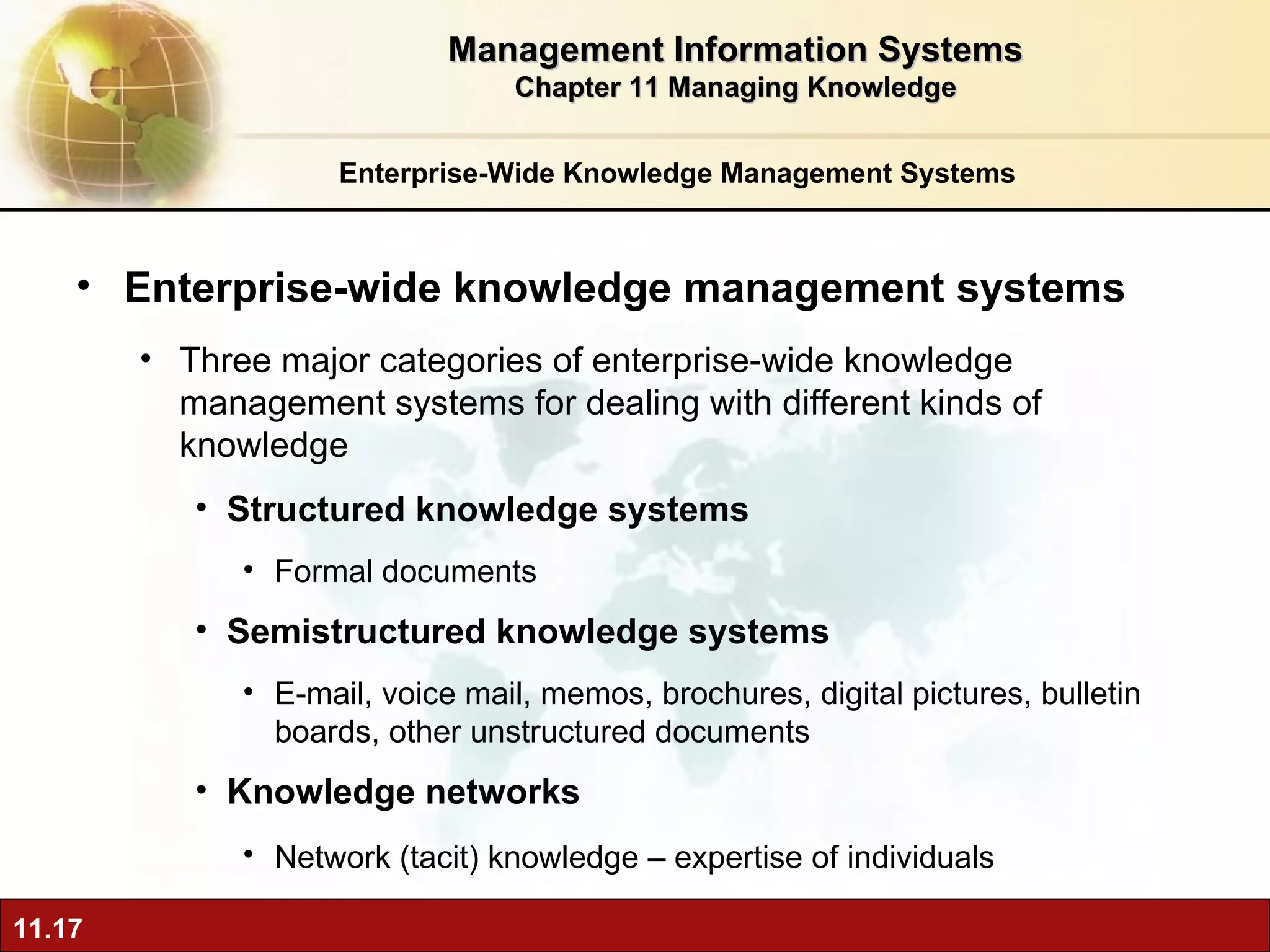 Enterprise-Wide Knowledge Management Systems Enterprise-wide knowledge management systems Three major categories of enterprise-wide knowledge management systems for dealing with different kinds of knowledge Structured knowledge systems Formal documents Semistructured knowledge systems E-mail, voice mail, memos, brochures, digital pictures, bulletin boards, other unstructured documents Knowledge networks Network (tacit) knowledge – expertise of individuals   Management Information Systems Chapter 11 Managing Knowledge 