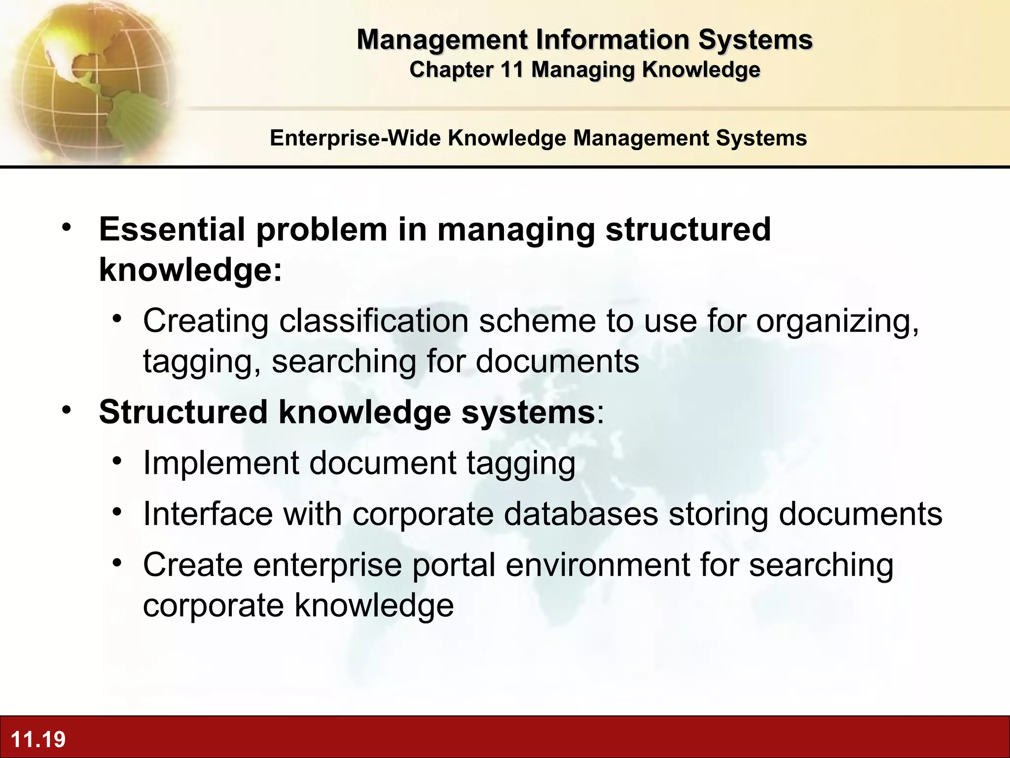 Enterprise-Wide Knowledge Management Systems E ssential problem in managing structured knowledge:  Creating classification scheme to use for organizing, tagging, searching for documents Structured knowledge systems :  Implement document tagging Interface with corporate databases storing documents Create enterprise portal environment for searching corporate knowledge Management Information Systems Chapter 11 Managing Knowledge 
